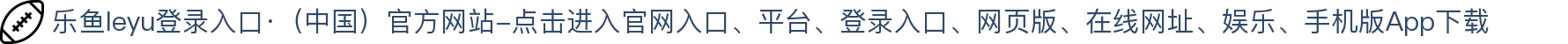 乐鱼leyu登录入口·(中国)官方网站-点击进入